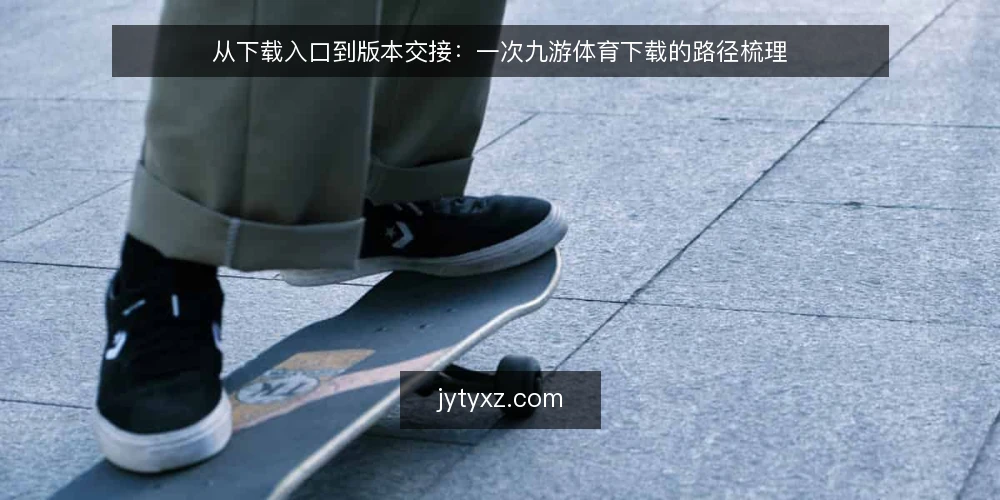从下载入口到版本交接:一次九游体育下载的路径梳理 — 卡在下载入口的常见场景 配图