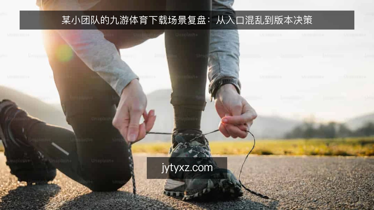 某小团队的九游体育下载场景复盘：从入口混乱到版本决策